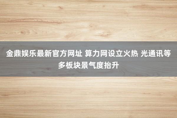 金鼎娱乐最新官方网址 算力网设立火热 光通讯等多板块景气度抬升