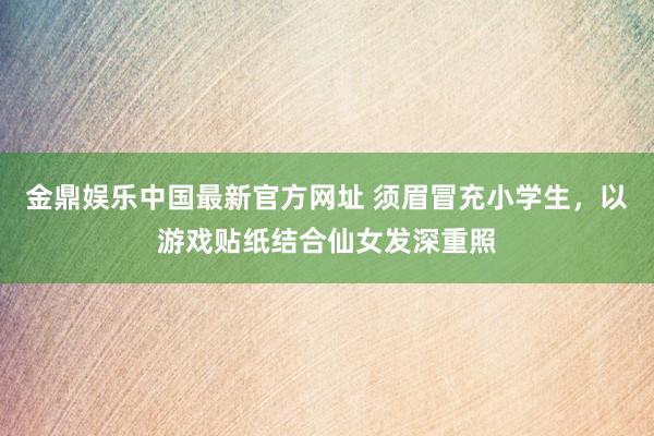 金鼎娱乐中国最新官方网址 须眉冒充小学生,以游戏贴纸结合仙女发深重照