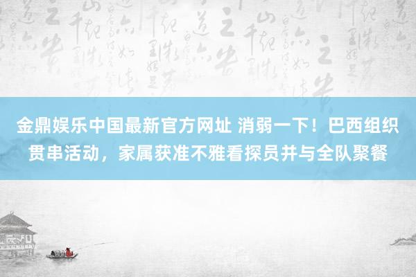 金鼎娱乐中国最新官方网址 消弱一下！巴西组织贯串活动，家属获准不雅看探员并与全队聚餐