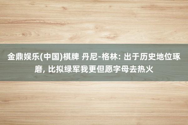 金鼎娱乐(中国)棋牌 丹尼-格林: 出于历史地位琢磨, 比拟绿军我更但愿字母去热火