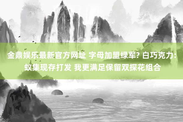金鼎娱乐最新官方网址 字母加盟绿军? 白巧克力: 蚁集现存打发 我更满足保留双探花组合