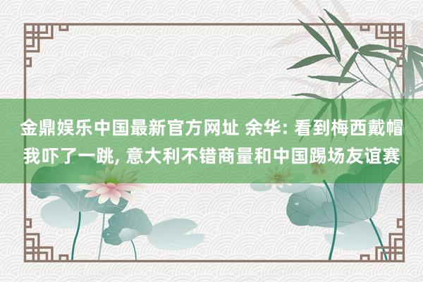 金鼎娱乐中国最新官方网址 余华: 看到梅西戴帽我吓了一跳, 意大利不错商量和中国踢场友谊赛