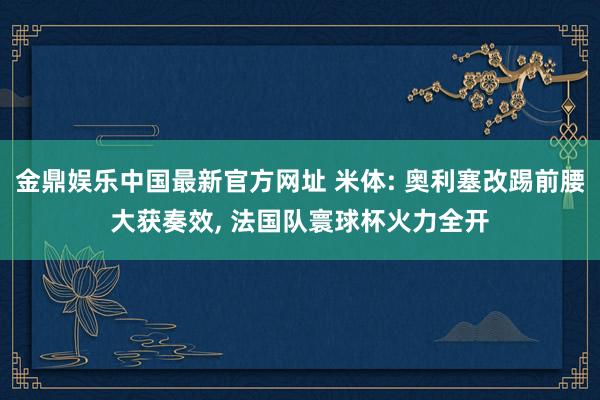 金鼎娱乐中国最新官方网址 米体: 奥利塞改踢前腰大获奏效， 法国队寰球杯火力全开