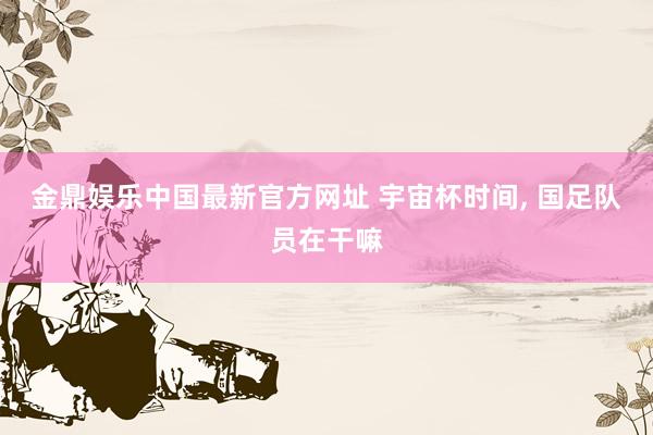 金鼎娱乐中国最新官方网址 宇宙杯时间, 国足队员在干嘛