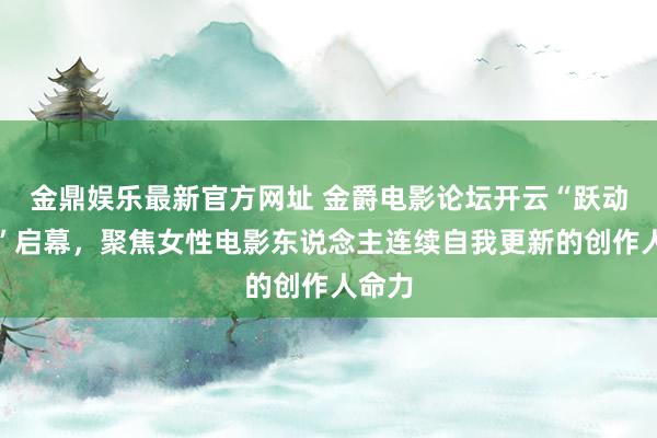 金鼎娱乐最新官方网址 金爵电影论坛开云“跃动她影”启幕,聚焦女性电影东说念主连续自我更新的创作人命力