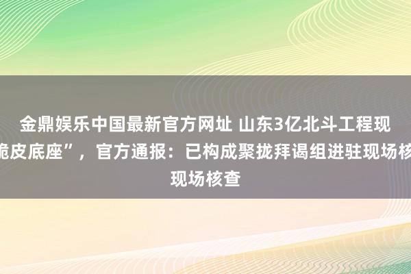 金鼎娱乐中国最新官方网址 山东3亿北斗工程现“脆皮底座”，官方通报：已构成聚拢拜谒组进驻现场核查