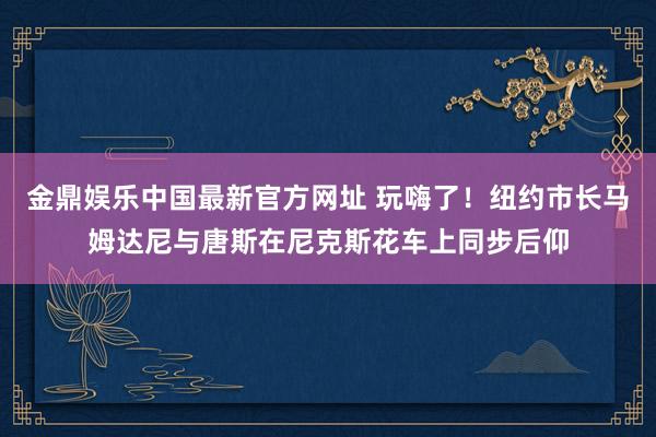 金鼎娱乐中国最新官方网址 玩嗨了！纽约市长马姆达尼与唐斯在尼克斯花车上同步后仰