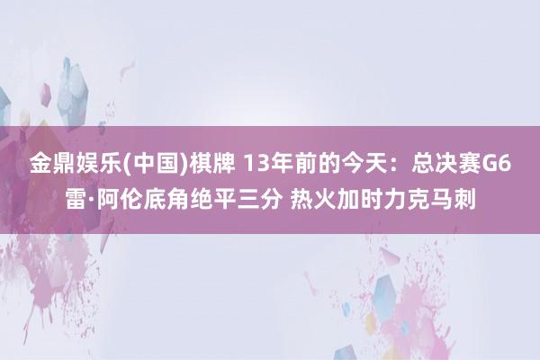 金鼎娱乐(中国)棋牌 13年前的今天:总决赛G6雷·阿伦底角绝平三分 热火加时力克马刺