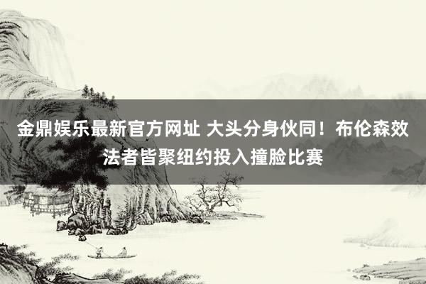 金鼎娱乐最新官方网址 大头分身伙同！布伦森效法者皆聚纽约投入撞脸比赛