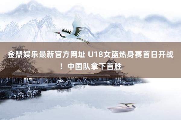 金鼎娱乐最新官方网址 U18女篮热身赛首日开战！中国队拿下首胜