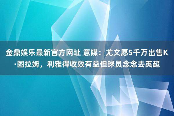 金鼎娱乐最新官方网址 意媒:尤文愿5千万出售K·图拉姆,利雅得收效有益但球员念念去英超