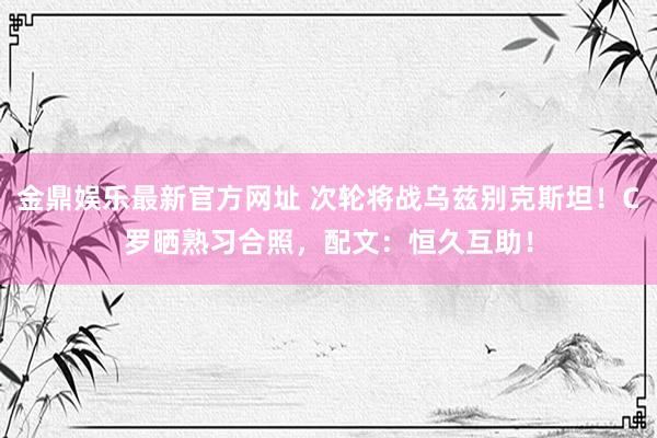 金鼎娱乐最新官方网址 次轮将战乌兹别克斯坦！C罗晒熟习合照，配文：恒久互助！