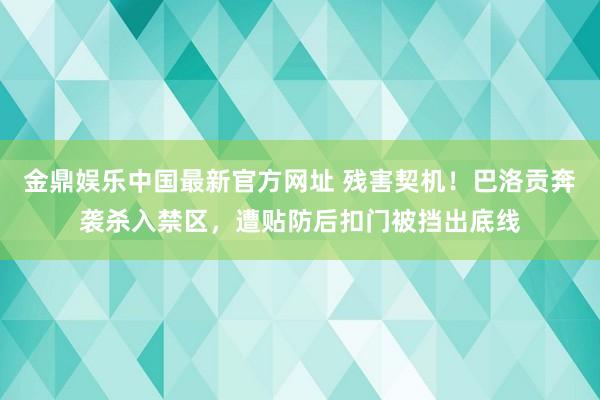 金鼎娱乐中国最新官方网址 残害契机！巴洛贡奔袭杀入禁区，遭贴防后扣门被挡出底线
